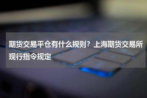 期货交易平仓有什么规则？上海期货交易所现行指令规定