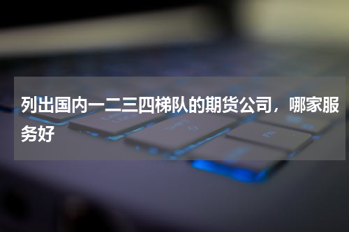 列出国内一二三四梯队的期货公司，哪家服务好