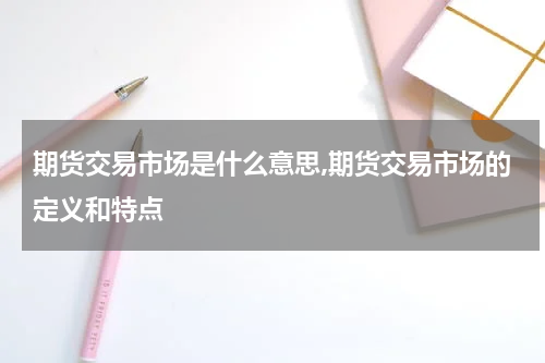 期货交易市场是什么意思,期货交易市场的定义和特点