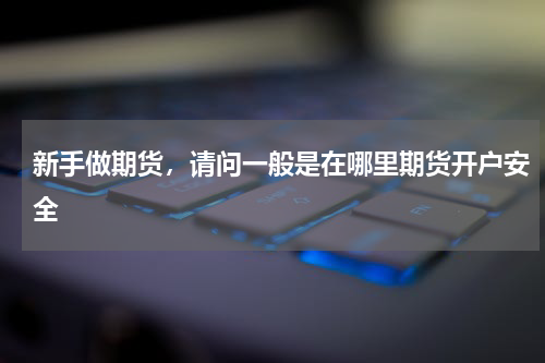 新手做期货，请问一般是在哪里期货开户安全