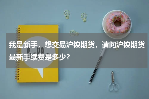 我是新手，想交易沪镍期货，请问沪镍期货最新手续费是多少？