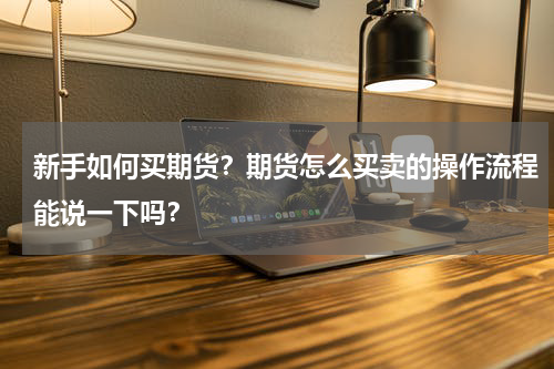新手如何买期货？期货怎么买卖的操作流程能说一下吗？