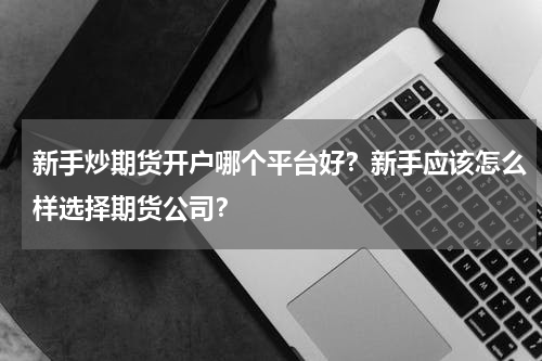 新手炒期货开户哪个平台好？新手应该怎么样选择期货公司？