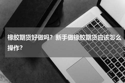橡胶期货好做吗？新手做橡胶期货应该怎么操作？
