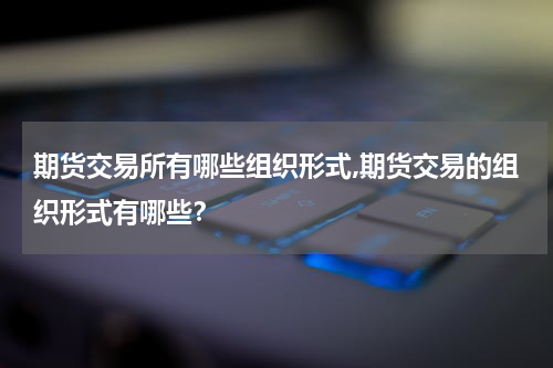 期货交易所有哪些组织形式,期货交易的组织形式有哪些？