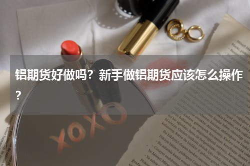 铝期货好做吗？新手做铝期货应该怎么操作？
