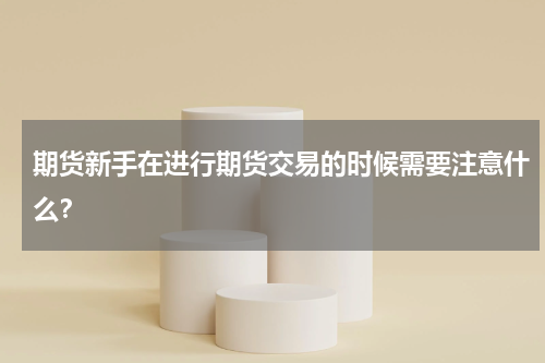 期货新手在进行期货交易的时候需要注意什么？