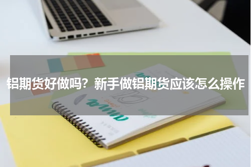 铝期货好做吗？新手做铝期货应该怎么操作