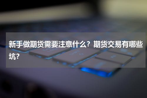 新手做期货需要注意什么？期货交易有哪些坑？
