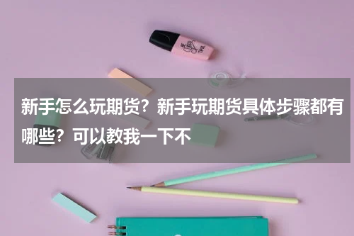 新手怎么玩期货？新手玩期货具体步骤都有哪些？可以教我一下不