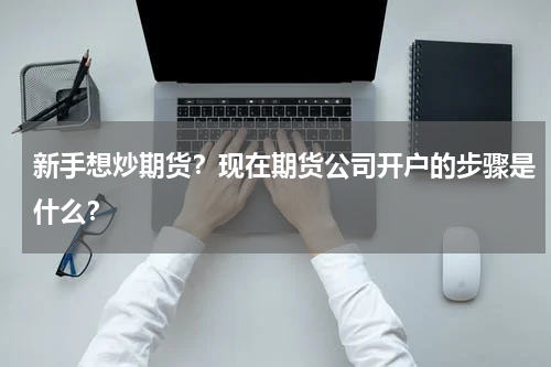 新手想炒期货？现在期货公司开户的步骤是什么？