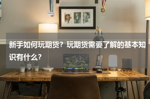 新手如何玩期货？玩期货需要了解的基本知识有什么？